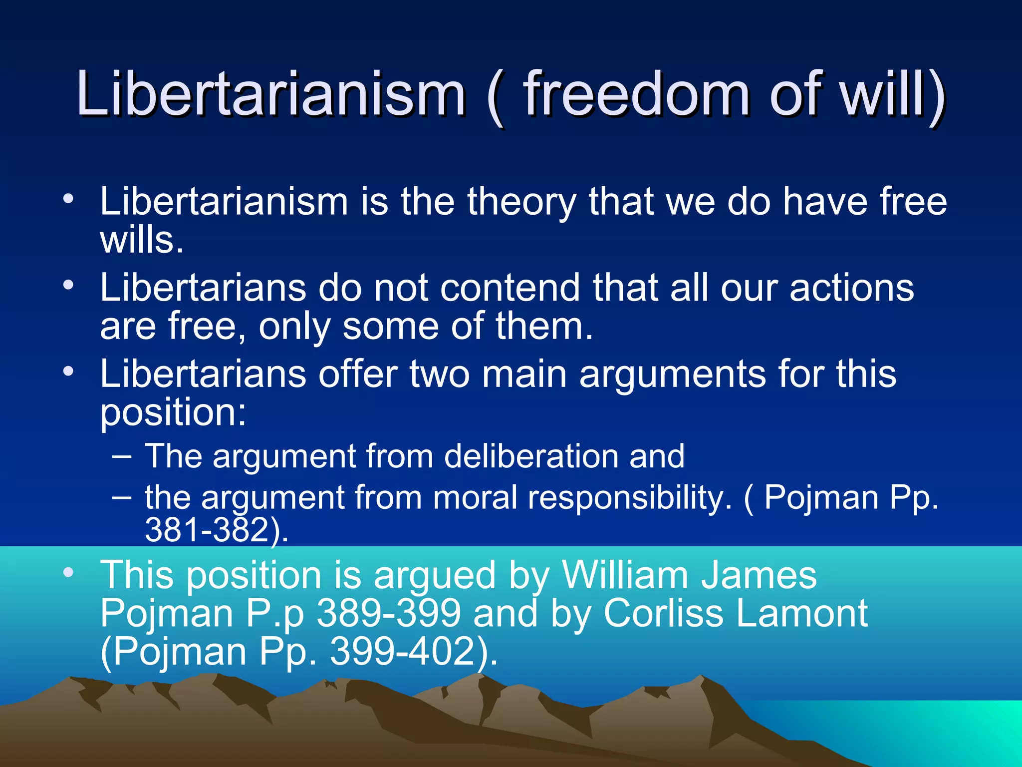Libertarianism ( freedom of will)Libertarianism ( freedom of will)
• Libertarianism is the theory that we do have free
wills.
• Libertarians do not contend that all our actions
are free, only some of them.
• Libertarians offer two main arguments for this
position:
– The argument from deliberation and
– the argument from moral responsibility. ( Pojman Pp.
381-382).
• This position is argued by William James
Pojman P.p 389-399 and by Corliss Lamont
(Pojman Pp. 399-402).
 