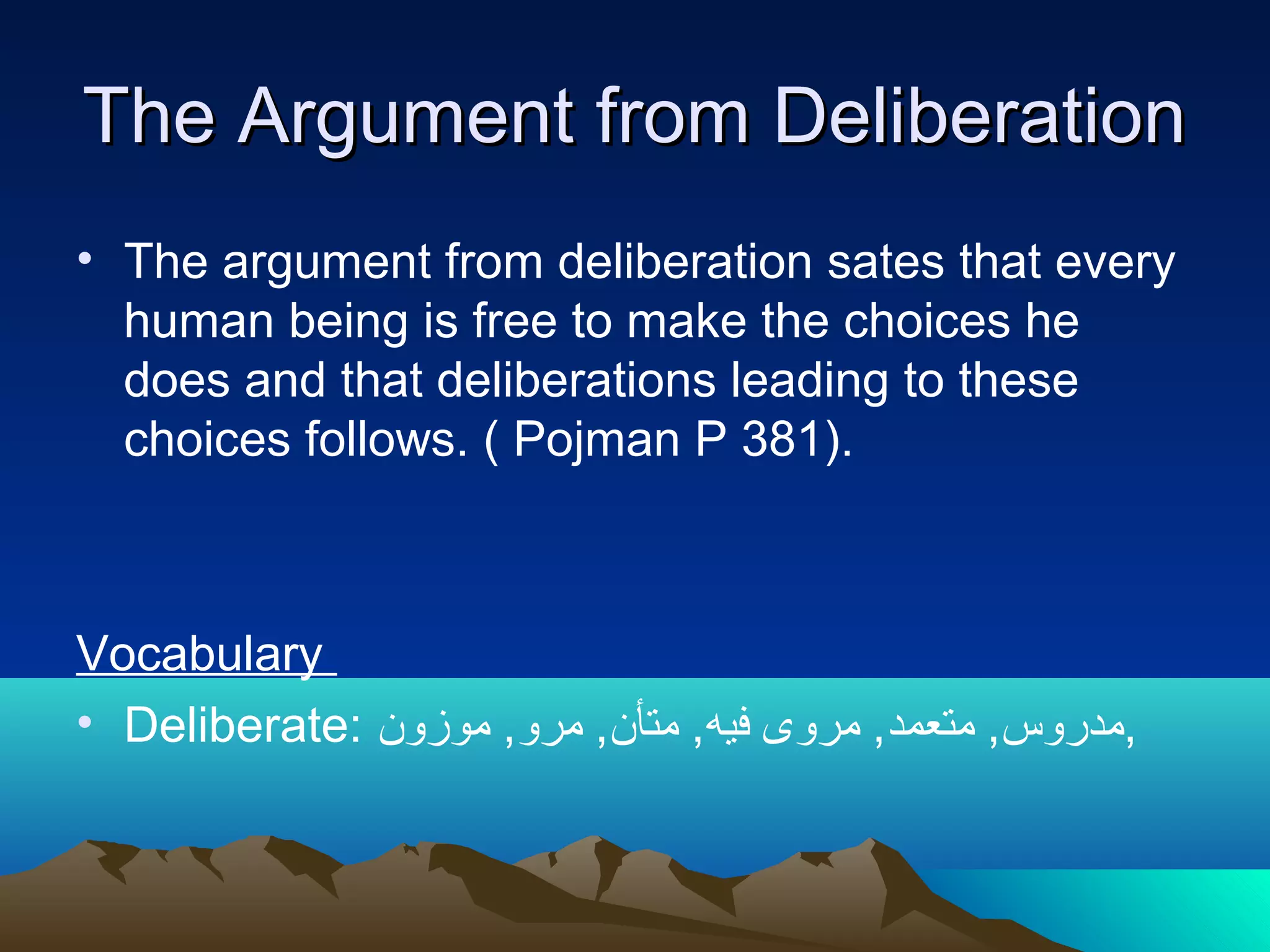 The Argument from DeliberationThe Argument from Deliberation
• The argument from deliberation sates that every
human being is free to make the choices he
does and that deliberations leading to these
choices follows. ( Pojman P 381).
Vocabulary
• Deliberate: ‫موزون‬ ,‫مرو‬ ,‫متأن‬ ,‫فيه‬ ‫مروى‬ ,‫متعمد‬ ,‫,مدروس‬
 