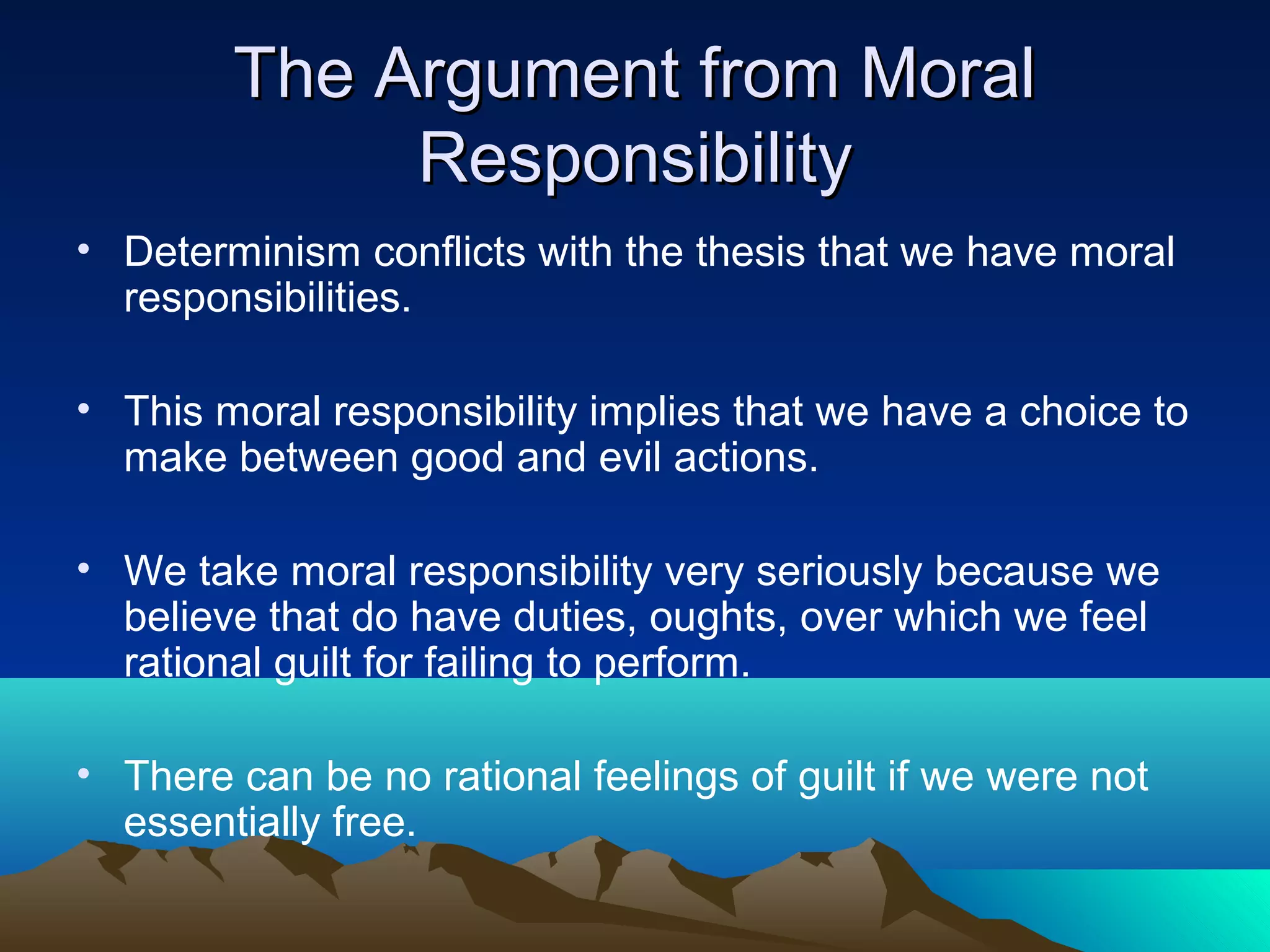 The Argument from MoralThe Argument from Moral
ResponsibilityResponsibility
• Determinism conflicts with the thesis that we have moral
responsibilities.
• This moral responsibility implies that we have a choice to
make between good and evil actions.
• We take moral responsibility very seriously because we
believe that do have duties, oughts, over which we feel
rational guilt for failing to perform.
• There can be no rational feelings of guilt if we were not
essentially free.
 