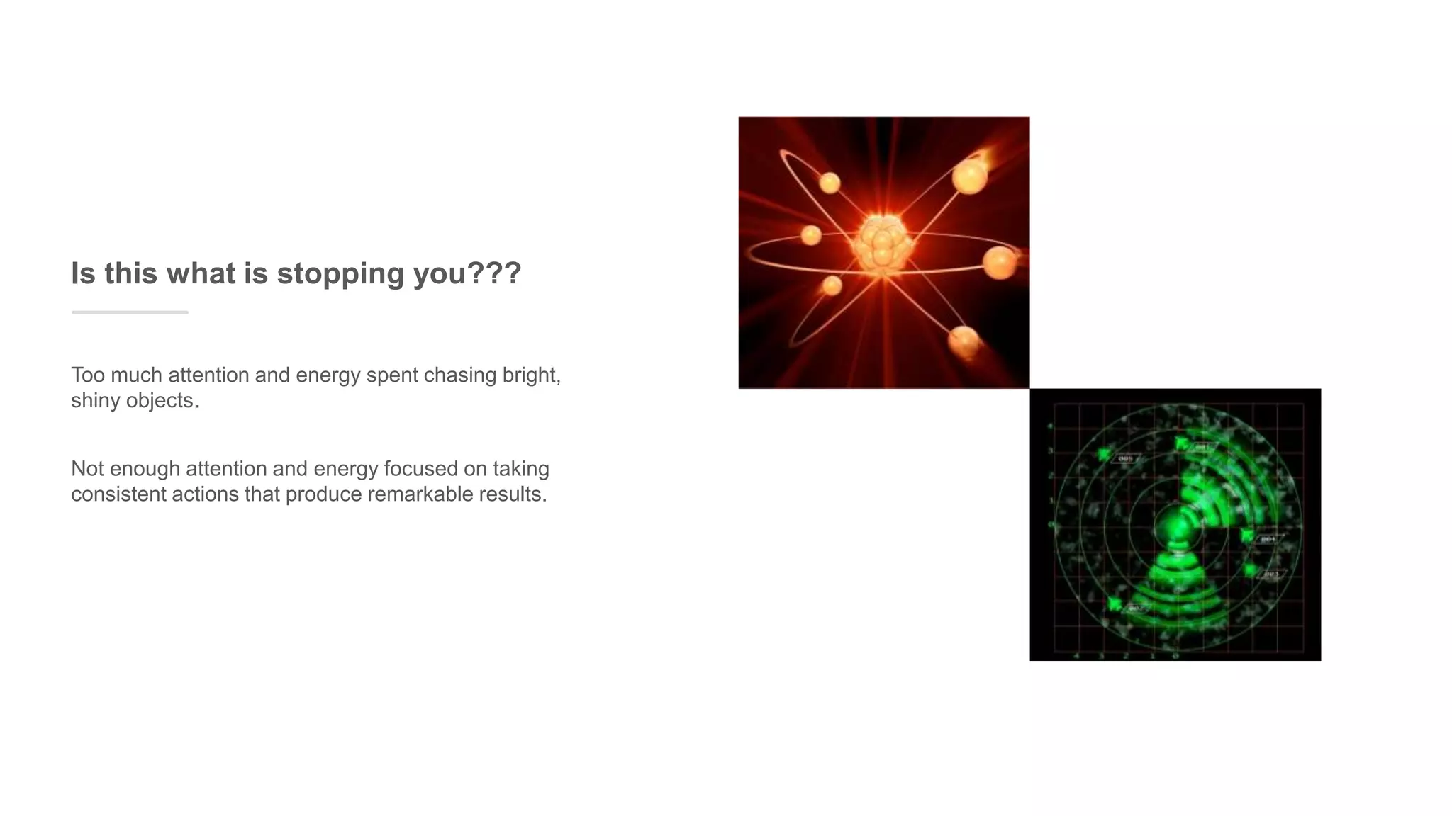 Too much attention and energy spent chasing bright,
shiny objects.
Is this what is stopping you???
Not enough attention and energy focused on taking
consistent actions that produce remarkable results.
 