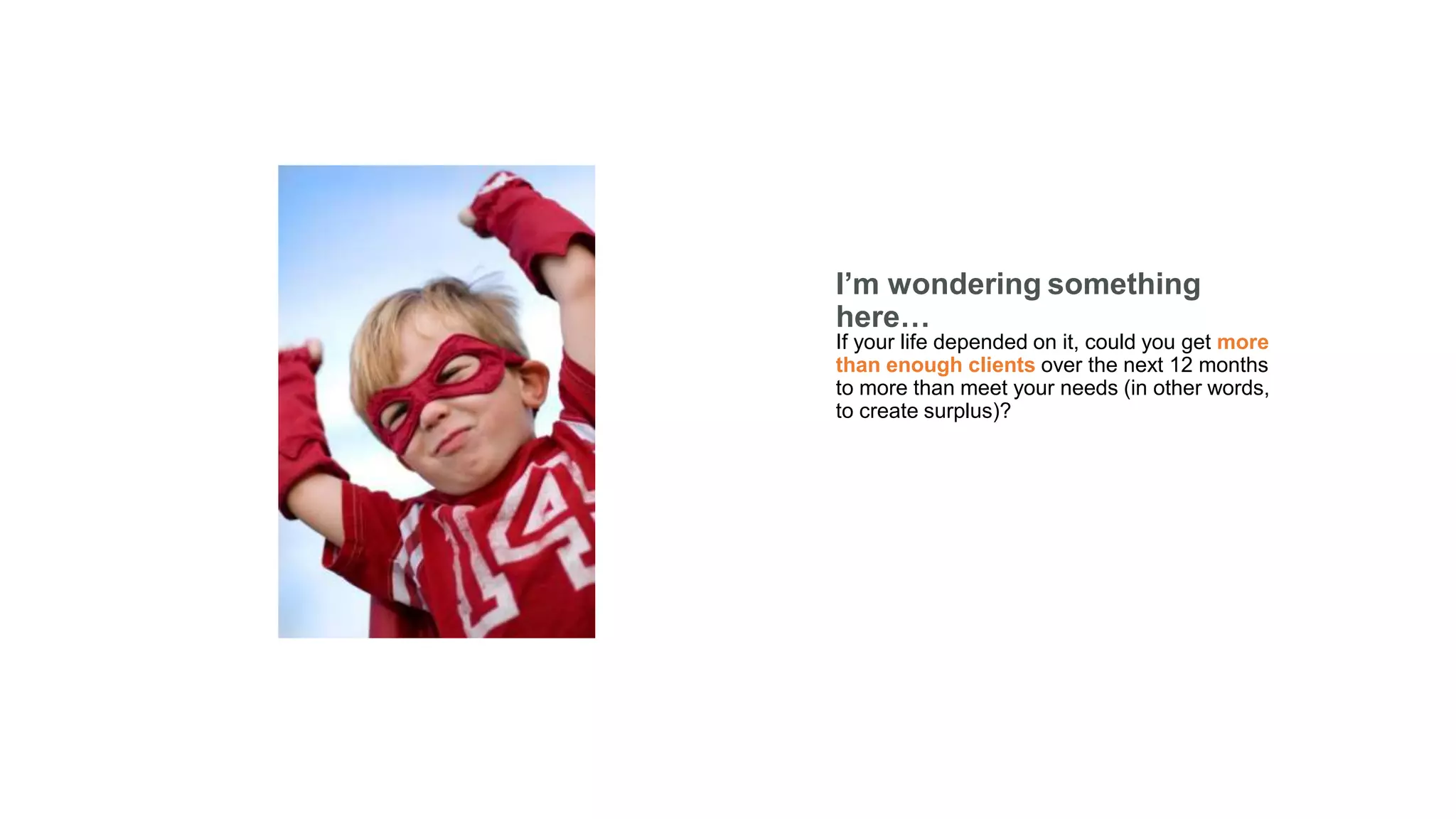 I’m wondering something here…
If your life depended on it, could you get more
than enough clients over the next 12 months
to more than meet your needs (in other words,
to create surplus)?
 
