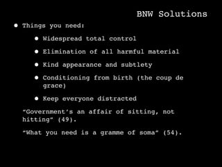 BNW Solutions
• Things you need:
     • Widespread total control
     • Elimination of all harmful material
     • Kind appearance and subtlety
     • Conditioning from birth (the coup de
       grace)

     • Keep   everyone distracted

  “Government’s an affair of sitting, not
  hitting” (49).

  “What you need is a gramme of soma” (54).
 