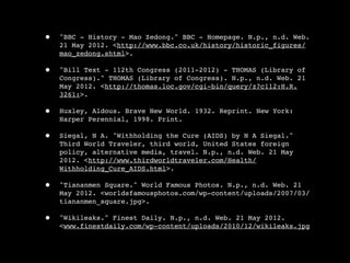•   "BBC - History - Mao Zedong." BBC - Homepage. N.p., n.d. Web.
    21 May 2012. <http://www.bbc.co.uk/history/historic_figures/
    mao_zedong.shtml>.

•   "Bill Text - 112th Congress (2011-2012) - THOMAS (Library of
    Congress)." THOMAS (Library of Congress). N.p., n.d. Web. 21
    May 2012. <http://thomas.loc.gov/cgi-bin/query/z?c112:H.R.
    3261:>.

•   Huxley, Aldous. Brave New World. 1932. Reprint. New York:
    Harper Perennial, 1998. Print.

•   Siegal, N A. "Withholding the Cure (AIDS) by N A Siegal."
    Third World Traveler, third world, United States foreign
    policy, alternative media, travel. N.p., n.d. Web. 21 May
    2012. <http://www.thirdworldtraveler.com/Health/
    Withholding_Cure_AIDS.html>.

•   "Tiananmen Square." World Famous Photos. N.p., n.d. Web. 21
    May 2012. <worldsfamousphotos.com/wp-content/uploads/2007/03/
    tiananmen_square.jpg>.

•   "Wikileaks." Finest Daily. N.p., n.d. Web. 21 May 2012.
    <www.finestdaily.com/wp-content/uploads/2010/12/wikileaks.jpg
 