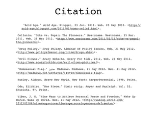Citation
    "Acid Age." Acid Age. Blogger, 23 Jan. 2011. Web. 20 May 2012. <http://
   acid-age.blogspot.com/2011/01/soma-relief.html>.

 Cellania. "Coke vs. Pepsi: The Pioneers." Neatorama. Neatorama, 15 Mar.
2011. Web. 21 May 2012. <http://www.neatorama.com/2011/03/15/coke-vs-pepsi-
the-pioneers/>.

 "Drug Policy." Drug Policy. Almanac of Policy Issues. Web. 21 May 2012.
<http://www.policyalmanac.org/crime/drugs.shtml>.

 "Evil Clowns." Scary Website. Scary For Kids, 2012. Web. 21 May 2012.
<http://www.scaryforkids.com/evil-clown-pictures/>.

 "Homosexual Flag." ‫ ،ﻣﺪﻧﻴﻮز‬Midnews. Midnews, 21 May 2012. Web. 21 May 2012.
<http://midnews.net/archives/140918/homosexual-flag>.

 Huxley, Aldous. Brave New World. New York: HarperPerennial, 1998. Print.

 Oda, Eiichiro. "One Piece." Comic strip. Roger and Rayleigh. Vol. 52.
Shueisha. 97. Print.

 Vibes, J. G. "Nine Ways to Achieve Personal Peace and Freedom." Wake Up
World. Wake Up World. Web. 21 May 2012. <http://wakeup-world.com/
2012/02/06/nine-ways-to-achieve-personal-peace-and-freedom/>.
 