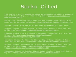 Works Cited
•"EU Charter - Art 15. Freedom to choose an occupation and right to engage in
work." EU Charter. N.p., n.d. Web. 19 May 2012. <http://www.eucharter.org/
home.php?page_id=22>.
•This source is reliable because it is a official document from the political
UN confederation.
•Holly, Iray. Unlock the Chains That Bind You. Digital image. Flickr. 8 Jan.
2009. Web. 20 May 2012. <http://www.flickr.com/photos/lrayholly/3180765279/>.

•Huxley, Aldous. Brave New World. New York: HarperPerennial, 1998. Print.
•Nayyeri, Keyvan. Limited Freedom. Digital image. Flickr. 2 July 2005. Web.
20 May 2012. <http://www.flickr.com/photos/keyvan/23072188/>.

•"Resigning from a job : Directgov - Employment." Directgov. N.p., n.d. Web.
19 May 2012. <http://www.direct.gov.uk/en/employment/
redundancyandleavingyourjob/dg_10026688>.
•This source is reliable because it is written from the government
department.
•Saunders, Stuart. The Statue Of Liberty. Digital image. Flickr. 19 Dec.
2011. Web. 20 May 2012. <http://www.flickr.com/photos/stument/6605801069/>.

•Wilson, Kristen. Predestination. Digital image. Flickr. 18 Sept. 2011. Web.
20 May 2012. <http://www.flickr.com/photos/holyshizzbombs/6159092865/
>.http://www.flickr.com/photos/krish4u/3367656155/

•Woodhouse, Andrew. No Freedom. Digital image. Flickr. 14 June 2006. Web. 20
May 2012. <http://www.flickr.com/photos/filter_99/2578629236/>.
 