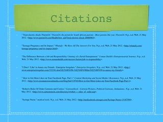 Citations
" Treat electric shock | Parent24." Parent24, the portal for South African parents - Meet parents like you | Parent24. N.p., n.d. Web. 21 May
2012. <http://www.parent24.com/Health/ﬁrst_aid/Treat-electric-shock-20080903>.


"Teenage Pregnancy and Its Impact." Whatafy - We Have All The Answers For You. N.p., n.d. Web. 21 May 2012. <http://whatafy.com/
teenage-pregnancy-and-its-impact.html>.


"The Difference Between a Job and Responsibility | Journey of a Serial Entrepreneur." Usman Sheikh's Entrepreneurial Journey. N.p., n.d.
Web. 21 May 2012. <http://www.usmansheikh.com/success-factors/job-vs-responsibility>.


"I Don’t ‘Like’ to Annoy my Friends : Enterprise Irregulars." Enterprise Irregulars. N.p., n.d. Web. 21 May 2012. <http://
www.enterpriseirregulars.com/33219/i-don%E2%80%99t-%E2%80%98like%E2%80%99-to-annoy-my-friends/>.


" How to Get More Likes on Your Facebook Page, Part 1." Content Marketing and Social Media | Resonance. N.p., n.d. Web. 21 May
2012. <http://www.resonancesocialmedia.com/blog/bid/119765/How-to-Get-More-Likes-on-Your-Facebook-Page-Part-1>.


"Robert's Rules Of Order Cartoons and Comics." CartoonStock - Cartoon Pictures, Political Cartoons, Animations.. N.p., n.d. Web. 21
May 2012. <http://www.cartoonstock.com/directory/r/robert_s_rules_of_order.asp>.


"Syringe Nurse." medical tools. N.p., n.d. Web. 21 May 2012. <http://medicaltools.onsugar.com/Syringe-Nurse-13187594>.
 