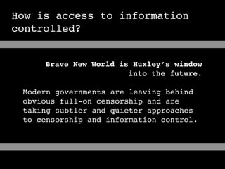 How is access to information
controlled?


     Brave New World is Huxley’s window
                       into the future.

 Modern governments are leaving behind
 obvious full-on censorship and are
 taking subtler and quieter approaches
 to censorship and information control.
 
