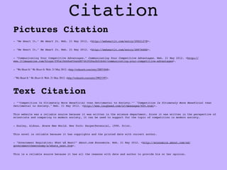 Citation
Pictures Citation
- "We Heart It." We Heart It. Web. 21 May 2012. <http://weheartit.com/entry/29021278>.


- "We Heart It." We Heart It. Web. 21 May 2012. <http://weheartit.com/entry/28976686>.


- "Communicating Your Competitive Advantages." Communicating Your Competitive Advantages. Web. 21 May 2012. <http://
www.ltlmagazine.com/blogs/f95a10e46a454a4d8746302ba2bfcb46/communicating-your-competitive-advantages>.


- "We Heart It." We Heart It. Web. 21 May 2012. <http://weheartit.com/entry/28851848>.


- "We Heart It." We Heart It. Web. 21 May 2012. <http://weheartit.com/entry/29023397>.




Text Citation
- ""Competition Is Ultimately More Beneficial than Detrimental to Society."" "Competition Is Ultimately More Beneficial than
Detrimental to Society." Web. 21 May 2012. <http://www.lougheed.com/LC/messages/605.html>.


This website was a reliable source because it was written in the science department. Since it was written in the perspective of
scientists and comparing to modern society, it can be used to support for the topic of competition in modern society.


- Huxley, Aldous. Brave New World. New York: HarperPerennial, 1998. Print.


This novel is reliable because it has copyrights and the printed date with correct author.


- "Government Regulation: What'sÂ Next?" About.com Economics. Web. 21 May 2012. <http://economics.about.com/od/
governmenttheeconomy/a/whats_next.htm>.


This is a reliable source because it has all the reasons with date and author to provide his or her opinion.
 