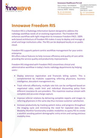 Innowave Freedom RIS
Innowave Freedom RIS
Freedom RIS is a Radiology Information System designed to address the
radiology workflow needs of an evolving organization. The Freedom RIS
enhances workflow with tight integration to Innowave Freedom PACS. 100%
web-based architecture of freedom RIS makes it easy to deploy and manage at
small and large institutions alike. The RIS can be deployed locally or on public
cloud.
Freedom RIS supports patient-centric workflow management for your entire
enterprise.
RIS offers robust features to help increase efficiency and quality of care while
providing the service quality and productivity improvements
Freedom RIS integrated with Freedom PACS streamlines clinical and
administrative workflow in today's hectic radiology departments by helping
users:-
 Deploy extensive registration and financials billing system. This is
complemented by modules supporting referring physicians, business
intelligence, document management etc.
 Track referrals effectively; multiple rate lists can be configured based on
negotiated rates, credit limit and individual discounting policy from
different insurance & care providers. This maximize revenue stream with
complete and accurate charge capture.
 Improve referral relations by delivering complete reports and images to
referring physicians in the same day thus increase customer satisfaction.
 Increase productivity by tracking patient status and progress throughout
the imaging cycle and minimizing the need for repeated data entry.
Modality Worklist functionality enables modalities to query RIS to create
a worklist avoiding patient demographic entry errors and saving precious
modality time.
 