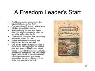 A Freedom Leader’s Start The Hebrews grew so numerous the Egyptians began to fear them. Pharaoh ordered first-born Hebrew sons killed as a population control. A Hebrew baby, Moses, was floated down the Nile in the hope he might be saved by an Egyptian family. The Pharaoh’s daughter saw him floating and raised him as her own. Moses learned of his ancestry and empathized with the Hebrews. One day he lost his temper and killed a slave-driver for whipping an old Hebrew man who was too weak to work further. Moses escaped to the desert, and lived a good life as a shepherd.  His conscience urged him to return to demand freedom for the Hebrew slaves.  He bravely approached the mighty Pharaoh in the clothing of a simple shepherd. 