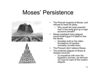 Moses’ Persistence The Pharoah laughed at Moses, and refused to heed his pleas. Why would the most powerful man in the world give up a huge economic benefit? Moses predicted many plagues would befall Egypt if it failed to free the slaves. Societies built on the rotten foundations of injustice invariably crumble down. The Pharaoh didn’t believe Moses. The predicted plagues of illness & disease occurred. To empathize with even the Egyptian’s sorrows, we diminish our cups for each of the modern plagues. 