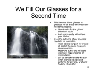 We Fill Our Glasses for a Second Time This time we fill our glasses in gratitude for all those who made our freedoms possible. Give thanks for the gifts of billions of souls. And share gladly with others your lifeline. Even the suffering of our enemies needs to be respected. Their pain is our pain for we are all part of the same Terasem consciousness. Most who suffer are innocent victims of happenstance or manipulation. Let us all work toward the day when there is no pain and suffering for anyone.  L’Chaim!  To Life!  Drink Up! 