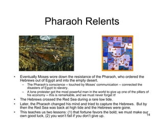 Pharaoh Relents Eventually Moses wore down the resistance of the Pharaoh, who ordered the Hebrews out of Egypt and into the empty desert. The Pharaoh’s conscience -- touched by Moses’ communication -- connected the disasters of Egypt to slavery. A lone protester got the most powerful man in the world to give up one of the pillars of his economy -- this is remarkable, and we must never forget it! The Hebrews crossed the Red Sea during a rare low tide. Later, the Pharaoh changed his mind and tried to capture the Hebrews.  But by then the Red Sea was back at high tide and the Hebrews were gone. This teaches us two lessons: (1) that fortune favors the bold; we must make our own good luck, (2) you won’t fail if you don’t give up. 