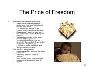 The Price of Freedom In the desert, the Hebrews lacked food. We each now eat some Matzah to remind us of the cheap, fast flatbread they ate in the desert. The matzah also reminds us that freedom requires sacrifice and change. Matzah doesn’t taste that good, but it was a necessary sacrifice & change for freedom. We have four matzahs on the Seder plate for the four epochs of sacrifice/change that we’ll discuss tonight: (1) Slavery  Self-Responsibility, (2) Racism  Integration, (3) Extinction  Cosmic Dispersion, & (4) Illness  Joyful Immortality. What sacrifices are entailed in: breaking away from someone else taking care of you?  not making decisions based on skintone? living in space and/or cyberconscious?  not accepting illness-determined life-spans? 