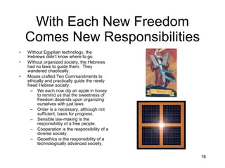 With Each New Freedom Comes New Responsibilities Without Egyptian technology, the Hebrews didn’t know where to go. Without organized society, the Hebrews had no laws to guide them.  They wandered chaotically. Moses crafted Ten Commandments to ethically and practically guide the newly freed Hebrew society. We each now dip an apple in honey to remind us that the sweetness of freedom depends upon organizing ourselves with just laws. Order is a necessary, although not sufficient, basis for progress. Sensible law-making is the responsibility of a free people. Cooperation is the responsibility of a diverse society. Geoethics is the responsibility of a technologically advanced society. 