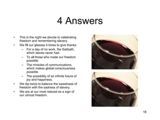 4 Answers This is the night we devote to celebrating freedom and remembering slavery. We fill our glasses 4 times to give thanks: For a day of no work, the Sabbath, which slaves never had. To all those who made our freedom possible. The miracles of communications, which makes global consciousness possible. The possibility of an infinite future of joy and happiness. We dip twice to balance the sweetness of freedom with the sadness of slavery. We are at our most relaxed as a sign of our utmost freedom. 