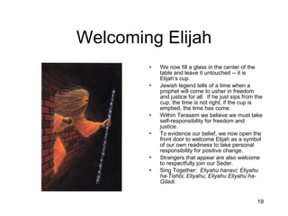 Welcoming Elijah We now fill a glass in the center of the table and leave it untouched -- it is Elijah’s cup. Jewish legend tells of a time when a prophet will come to usher in freedom and justice for all.  If he just sips from the cup, the time is not right; if the cup is emptied, the time has come. Within Terasem we believe we must take self-responsibility for freedom and justice. To evidence our belief, we now open the front door to welcome Elijah as a symbol of our own readiness to take personal responsibility for positive change. Strangers that appear are also welcome to respectfully join our Seder. Sing Together:  Eliyahu hanavi; Eliyahu ha-Tishbi; Eliyahu; Eliyahu Eliyahu ha-Giladi. 