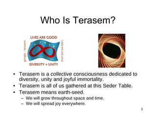 Who Is Terasem? Terasem is a  collective  consciousness dedicated to diversity, unity and joyful immortality. Terasem is all of us gathered at this Seder Table. Terasem means earth-seed. We will grow throughout space and time. We will spread joy everywhere. 