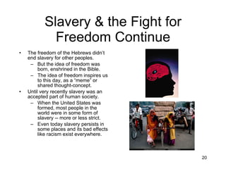 Slavery & the Fight for Freedom Continue The freedom of the Hebrews didn’t end slavery for other peoples. But the idea of freedom was born, enshrined in the Bible. The idea of freedom inspires us to this day, as a “meme” or shared thought-concept. Until very recently slavery was an accepted part of human society. When the United States was formed, most people in the world were in some form of slavery -- more or less strict. Even today slavery persists in some places and its bad effects like racism exist everywhere. 