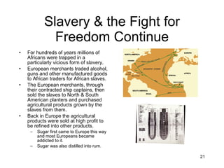 Slavery & the Fight for Freedom Continue For hundreds of years millions of Africans were trapped in a particularly vicious form of slavery. European merchants traded alcohol, guns and other manufactured goods to African traders for African slaves. The European merchants, through their contracted ship captains, then sold the slaves to North & South American planters and purchased agricultural products grown by the slaves from them. Back in Europe the agricultural products were sold at high profit to be refined into other products. Sugar first came to Europe this way and most Europeans became addicted to it. Sugar was also distilled into rum. 