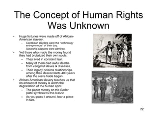 The Concept of Human Rights Was Unknown Huge fortunes were made off of African-American slavery. Caribbean planters were the “technology entrepreneurs” of their day. Slaveship captains were admired. Yet those who made the money found they had brutalized their own souls. They lived in constant fear. Many of them died awful deaths from vengeful slaves & diseases. Their legacy poisons relationships among their descendants 400 years after the slave trade began. African-American slavery teaches us that no amount of money is worth the degradation of the human spirit. The paper money on the Seder plate symbolizes this lesson As you pass it around, tear a piece in two. 