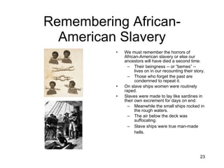 Remembering African-American Slavery We must remember the horrors of African-American slavery or else our ancestors will have died a second time. Their beingness -- or “bemes” -- lives on in our recounting their story. Those who forget the past are condemned to repeat it. On slave ships women were routinely raped. Slaves were made to lay like sardines in their own excrement for days on end. Meanwhile the small ships rocked in the rough waters. The air below the deck was suffocating. Slave ships were true man-made hells.   
