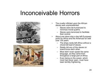 Inconceivable Horrors The cruelty inflicted upon the African slaves was unprecedented. Slaves were de-humanized to minimize moral qualms. Slaves were terrorized to facilitate their control. About one slave ship a day left European ports for Africa and the Americas for well over 100 years The ships rarely left Africa without a chock-full load of slaves. Rarely did any of the slaves on board know each other. Most didn’t even speak the same language, as they came from throughout a large part of Africa. Even being on the ocean, which most had never seen, must have been terribly frightening. 