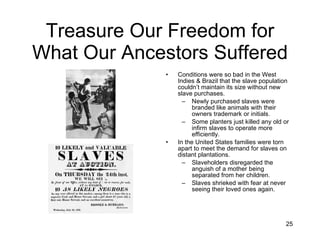 Treasure Our Freedom for What Our Ancestors Suffered Conditions were so bad in the West Indies & Brazil that the slave population couldn’t maintain its size without new slave purchases. Newly purchased slaves were branded like animals with their owners trademark or initials. Some planters just killed any old or infirm slaves to operate more efficiently. In the United States families were torn apart to meet the demand for slaves on distant plantations. Slaveholders disregarded the anguish of a mother being separated from her children. Slaves shrieked with fear at never seeing their loved ones again. 