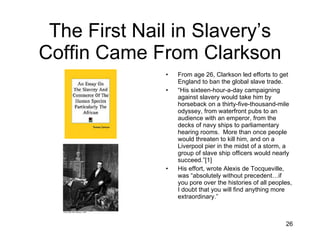 The First Nail in Slavery’s Coffin Came From Clarkson From age 26, Clarkson led efforts to get England to ban the global slave trade. “ His sixteen-hour-a-day campaigning against slavery would take him by horseback on a thirty-five-thousand-mile odyssey, from waterfront pubs to an audience with an emperor, from the decks of navy ships to parliamentary hearing rooms.  More than once people would threaten to kill him, and on a Liverpool pier in the midst of a storm, a group of slave ship officers would nearly succeed.”[1] His effort, wrote Alexis de Tocqueville, was “absolutely without precedent…if you pore over the histories of all peoples, I doubt that you will find anything more extraordinary.” 