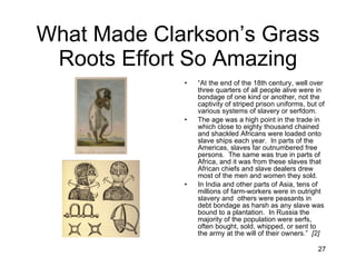 What Made Clarkson’s Grass Roots Effort So Amazing “ At the end of the 18th century, well over three quarters of all people alive were in bondage of one kind or another, not the captivity of striped prison uniforms, but of various systems of slavery or serfdom.  The age was a high point in the trade in which close to eighty thousand chained and shackled Africans were loaded onto slave ships each year.  In parts of the Americas, slaves far outnumbered free persons.  The same was true in parts of Africa, and it was from these slaves that African chiefs and slave dealers drew most of the men and women they sold. In India and other parts of Asia, tens of millions of farm-workers were in outright slavery and  others were peasants in debt bondage as harsh as any slave was bound to a plantation.  In Russia the majority of the population were serfs, often bought, sold, whipped, or sent to the army at the will of their owners.”  [2] 