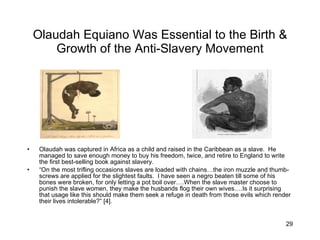 Olaudah Equiano Was Essential to the Birth & Growth of the Anti-Slavery Movement Olaudah was captured in Africa as a child and raised in the Caribbean as a slave.  He managed to save enough money to buy his freedom, twice, and retire to England to write the first best-selling book against slavery. “ On the most trifling occasions slaves are loaded with chains…the iron muzzle and thumb-screws are applied for the slightest faults.  I have seen a negro beaten till some of his bones were broken, for only letting a pot boil over….When the slave master choose to punish the slave women, they make the husbands flog their own wives.…Is it surprising that usage like this should make them seek a refuge in death from those evils which render their lives intolerable?” [4]. 