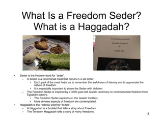 What Is a Freedom Seder? What is a Haggadah? Seder is the Hebrew word for “order”. A Seder is a ceremonial meal that occurs in a set order. Each part of the meal helps us to remember the awfulness of slavery and to appreciate the nature of freedom. It is especially important to share the Seder with children. The Freedom Seder is inspired by a 3000 year-old Jewish ceremony to commemorate freedom from Egyptian slavery. The Freedom Seder expands on the Jewish tradition. More diverse aspects of freedom are contemplated. Haggadah is the Hebrew word for “to tell”. A Haggadah is a booklet that tells a story about Freedom. The Terasem Haggadah tells a story of many freedoms. 