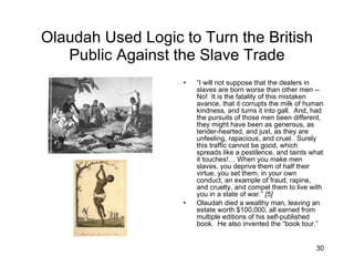Olaudah Used Logic to Turn the British Public Against the Slave Trade “ I will not suppose that the dealers in slaves are born worse than other men -- No!  It is the fatality of this mistaken avarice, that it corrupts the milk of human kindness, and turns it into gall.  And, had the pursuits of those men been different, they might have been as generous, as tender-hearted, and just, as they are unfeeling, rapacious, and cruel.  Surely this traffic cannot be good, which spreads like a pestilence, and taints what it touches!… When you make men slaves, you deprive them of half their virtue, you set them, in your own conduct, an example of fraud, rapine, and cruelty, and compel them to live with you in a state of war.”  [5] Olaudah died a wealthy man, leaving an estate worth $100,000, all earned from multiple editions of his self-published book.  He also invented the “book tour.” 