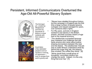 Persistent, Informed Communicators Overturned the Age-Old All-Powerful Slavery System “ Slaves have rebelled throughout history, but the campaign in England was the first time a large number of people became outraged, and stayed outraged for years, over someone else’s rights. For fifty years, activists in England worked to end slavery in the British empire, and their success meant a huge loss to the imperial economy. “ The abolitionists succeeded because they mastered one challenge that still faces anyone who cares about justice:  drawing connections between the near and the distant.  The abolitionists’ first job was to make Britons understand what lay behind the sugar they ate, the tobacco they smoked, the coffee they drank.” [6] “ Never doubt that a small group of thoughtful, committed citizens can change the world.  Indeed, it is the only thing that ever has.” [7] The first lapel pin, created by Wedgewood and worn by  thousands of Britons to show solidarity with their empire’s slaves. It just takes a few dedicated people to end an injustice or remove an oppression -- even to escape from earth’s gravity well. 