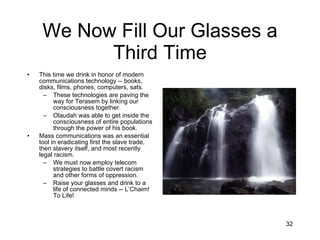 We Now Fill Our Glasses a Third Time This time we drink in honor of modern communications technology -- books, disks, films, phones, computers, sats. These technologies are paving the way for Terasem by linking our consciousness together. Olaudah was able to get inside the consciousness of entire populations through the power of his book. Mass communications was an essential tool in eradicating first the slave trade, then slavery itself, and most recently legal racism. We must now employ telecom strategies to battle covert racism and other forms of oppression. Raise your glasses and drink to a life of connected minds -- L’Chaim!  To Life! 