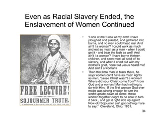 Even as Racial Slavery Ended, the Enslavement of Women Continued “ Look at me! Look at my arm! I have ploughed and planted, and gathered into barns, and no man could head me! And ain't I a woman? I could work as much and eat as much as a man - when I could get it - and bear the lash as well! And ain't I a woman? I have borne thirteen children, and seen most all sold off to slavery, and when I cried out with my mother's grief, none but Jesus heard me! And ain't I a woman? Then that little man in black there, he says women can't have as much rights as men, 'cause Christ wasn't a woman! Where did your Christ come from? From God and a woman! Man had nothing to do with Him.  If the first woman God ever made was strong enough to turn the world upside down all alone, these women together ought to be able to turn it back , and get it right side up again! Now old Sojourner ain't got nothing more to say.”  Cleveland, Ohio, 1851. 