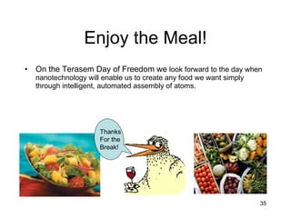 Enjoy the Meal! On the Terasem Day of Freedom we  look forward to the day when nanotechnology will enable us to create any food we want simply through intelligent, automated assembly of atoms. Thanks For the Break! 