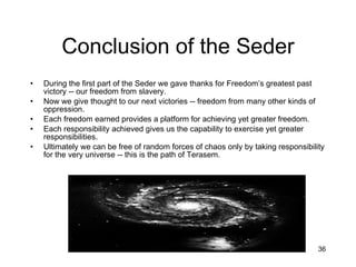 Conclusion of the Seder During the first part of the Seder we gave thanks for Freedom’s greatest past victory -- our freedom from slavery. Now we give thought to our next victories -- freedom from many other kinds of oppression. Each freedom earned provides a platform for achieving yet greater freedom. Each responsibility achieved gives us the capability to exercise yet greater responsibilities. Ultimately we can be free of random forces of chaos only by taking responsibility for the very universe -- this is the path of Terasem. 