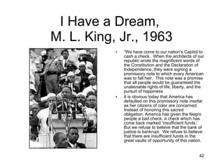I Have a Dream,  M. L. King, Jr., 1963 “ We have come to our nation’s Capitol to cash a check.  When the architects of our republic wrote the magnificent words of the Constitution and the Declaration of Independence, they were signing a promissory note to which every American was to fall heir.  This note was a promise that all people would be guaranteed the unalienable rights of life, liberty, and the pursuit of happiness. It is obvious today that America has defaulted on this promissory note insofar as her citizens of color are concerned.  Instead of honoring this sacred obligation, America has given the Negro people a bad check; a check which has come back marked ‘insufficient funds.’  But we refuse to believe that the bank of justice is bankrupt.  We refuse to believe that there are insufficient funds in the great vaults of opportunity of this nation. 