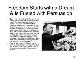 Freedom Starts with a Dream & Is Fueled with Persuasion So we have come to cash this check -- a check that will give up upon demand the riches of freedom and the security of justice.  We have also come to this hallowed spot to remind America of the fierce urgency of  now .  This is no time to engage in the luxury of cooling off or to take the tranquilizing drug of gradualism.  Now  is the time to rise from the desolate valley of segregation to the sunlit path of racial justice.  Now  is the time to open the doors of opportunity to all of God’s children.  Now  is the time to lift our nation from the quicksand of racial injustice to the solid rock of brotherhood. I say to you today, my friends, that in spite of the difficulties and frustrations of the moment I still have a dream.  It is a dream deeply rooted in the American dream.  
