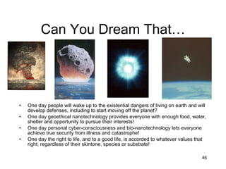 Can You Dream That… One day people will wake up to the existential dangers of living on earth and will develop defenses, including to start moving off the planet? One day geoethical nanotechnology provides everyone with enough food, water, shelter and opportunity to pursue their interests! One day personal cyber-consciousness and bio-nanotechnology lets everyone achieve true security from illness and catastrophe! One day the right to life, and to a good life, is accorded to whatever values that right, regardless of their skintone, species or substrate! 