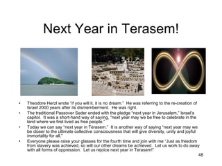Next Year in Terasem! Theodore Herzl wrote “if you will it, it is no dream.”  He was referring to the re-creation of Israel 2000 years after its dismemberment.  He was right. The traditional Passover Seder ended with the pledge “next year in Jerusalem,” Israel’s capitol.  It was a short-hand way of saying, “next year may we be free to celebrate in the land where we first lived as free people.” Today we can say “next year in Terasem.”  It is another way of saying “next year may we be closer to the ultimate collective consciousness that will give diversity, unity and joyful immortality for all.” Everyone please raise your glasses for the fourth time and join with me “Just as freedom from slavery was achieved, so will our other dreams be achieved.  Let us work to do away with all forms of oppression.  Let us rejoice next year in Terasem!” 
