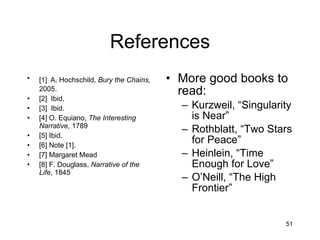 References [1]   A. Hochschild,  Bury the Chains,  2005. [2]  Ibid. [3]  Ibid. [4] O. Equiano,  The Interesting Narrative,  1789 [5] Ibid. [6] Note [1]. [7] Margaret Mead [8] F. Douglass,  Narrative of the Life , 1845 More good books to read: Kurzweil, “Singularity is Near” Rothblatt, “Two Stars for Peace” Heinlein, “Time Enough for Love” O’Neill, “The High Frontier” 