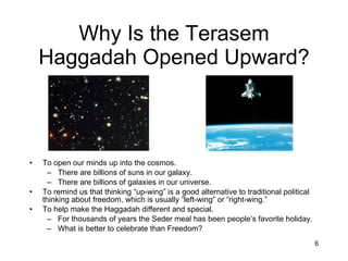 Why Is the Terasem Haggadah Opened Upward? To open our minds up into the cosmos. There are billions of suns in our galaxy. There are billions of galaxies in our universe. To remind us that thinking “up-wing” is a good alternative to traditional political thinking about freedom, which is usually “left-wing” or “right-wing.” To help make the Haggadah different and special. For thousands of years the Seder meal has been people’s favorite holiday. What is better to celebrate than Freedom? 
