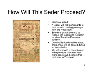 How Will This Seder Proceed? Glad you asked!  A leader will ask participants to take turns in reading passages from the Haggadah. Some songs will be sung to respect the inspiration Terasem received from the Passover tradition. Ceremonial foods will be eaten, and a meal will be served during an intermission. We will end with a commitment to help ensure that next year more people will be more free -- next year in Terasem! 