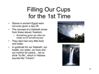 Filling Our Cups  for the 1st Time Slaves in ancient Egypt were not even given a day off. The concept of a Sabbath arose from these slaves’ freedom. Something good can often be made out of something bad They also had very little food and water. In gratitude for our Sabbath, our health, our water, our love and our instinct for justice….let us drink “to life”, which in Hebrew sounds like “l’chaim”. 