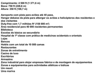 Comprimento: 4 500 ft (1 371,6 m) Boca: 750 ft (228,6 m) Altura: 350 ft (106,7 m) Aeroporto com pista para aviões até 40 pass. Hangar debaixo da pista para albergar os aviões e helicópteros dos residentes e dos visitantes Duty-free com 1,7 milhões ft 2  (158 000 m 2 ) Área residencial para 40 000 residentes permanentes Biblioteca Escolas do básico ao secundário Hospital de 1ª classe com prática de medicinas ocidentais e orientais Lojas Bancos Hotéis com um total de 10 000 camas Restaurantes Zonas de entretimento Casino de luxo Escritórios Armazéns Zona industrial para alojar empresas fabrico e de montagem de equipamentos Zonas e equipamentos para actividades atléticas e lúdicas Um resort Uma marina 