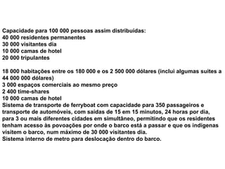 Capacidade para 100 000 pessoas assim distribuídas: 40 000 residentes permanentes 30 000 visitantes dia 10 000 camas de hotel 20 000 tripulantes 18 000 habitações entre os 180 000 e os 2 500 000 dólares (inclui algumas suites a 44 000 000 dólares) 3 000 espaços comerciais ao mesmo preço 2 400 time-shares 10 000 camas de hotel Sistema de transporte de ferryboat com capacidade para 350 passageiros e transporte de automóveis, com saídas de 15 em 15 minutos, 24 horas por dia, para 3 ou mais diferentes cidades em simultâneo, permitindo que os residentes tenham acesso às povoações por onde o barco está a passar e que os indígenas visitem o barco, num máximo de 30 000 visitantes dia.  Sistema interno de metro para deslocação dentro do barco. 