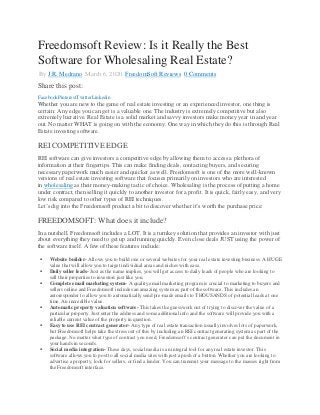 Freedomsoft Review: Is it Really the Best
Software for Wholesaling Real Estate?
By J.R. Medrano March 6, 2020 FreedomSoft Reviews 0 Comments
Share this post:
FacebookPinterestTwitterLinkedin
Whether you are new to the game of real estate investing or an experienced investor, one thing is
certain: Any edge you can get is a valuable one. The industry is extremely competitive but also
extremely lucrative. Real Estate is a solid market and savvy investors make money year in and year
out. No matter WHAT is going on with the economy. One way in which they do this is through Real
Estate investing software.
REI COMPETITIVE EDGE
REI software can give investors a competitive edge by allowing them to access a plethora of
information at their fingertips. This can make finding deals, contacting buyers, and securing
necessary paperwork much easier and quicker as well. Freedomsoft is one of the more well-known
versions of real estate investing software that focuses primarily on investors who are interested
in wholesaling as their money-making tactic of choice. Wholesaling is the process of putting a home
under contract, then selling it quickly to another investor for a profit. It is quick, fairly easy, and very
low risk compared to other types of REI techniques.
Let’s dig into the Freedomsoft product a bit to discover whether it’s worth the purchase price:
FREEDOMSOFT: What does it include?
In a nutshell, Freedomsoft includes a LOT. It is a turnkey solution that provides an investor with just
about everything they need to get up and running quickly. Even close deals JUST using the power of
the software itself. A few of these features include:
 Website builder- Allows you to build one or several websites for your real estate investing business. A HUGE
value that will allow you to target individual areas and niches with ease.
 Daily seller leads- Just as the name implies, you will get access to daily leads of people who are looking to
sell their properties to investors just like you.
 Complete email marketing system- A quality email marketing program is crucial to marketing to buyers and
sellers online and Freedomsoft includes an amazing system as part of the software. This includes an
autoresponder to allow you to automatically send pre-made emails to THOUSANDS of potential leads at one
time. An incredible value.
 Automatic property valuation software- This takes the guesswork out of trying to discover the value of a
particular property. Just enter the address and some additional info and the software will provide you with a
reliable current value of the property in question.
 Easy to use REI contract generator- Any type of real estate transaction usually involves lots of paperwork,
but Freedomsoft helps take the stress out of this by including an REI contract generating system as part of the
package. No matter what type of contract you need, Freedomsoft’s contract generator can put the document in
your hands in seconds.
 Social media integration- These days, social media is an integral tool for any real estate investor. This
software allows you to post to all social media sites with just a push of a button. Whether you are looking to
advertise a property, look for sellers, or find a lender. You can transmit your message to the masses right from
the Freedomsoft interface.
 