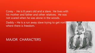 MAJOR CHARACTERS
Corey - He is 8 years old and a slave. He lives with
his mother and father and other relatives. He was
not scared when he was alone in the woods.
Daddy – He is a run away slave trying to get north
where there is freedom.
 